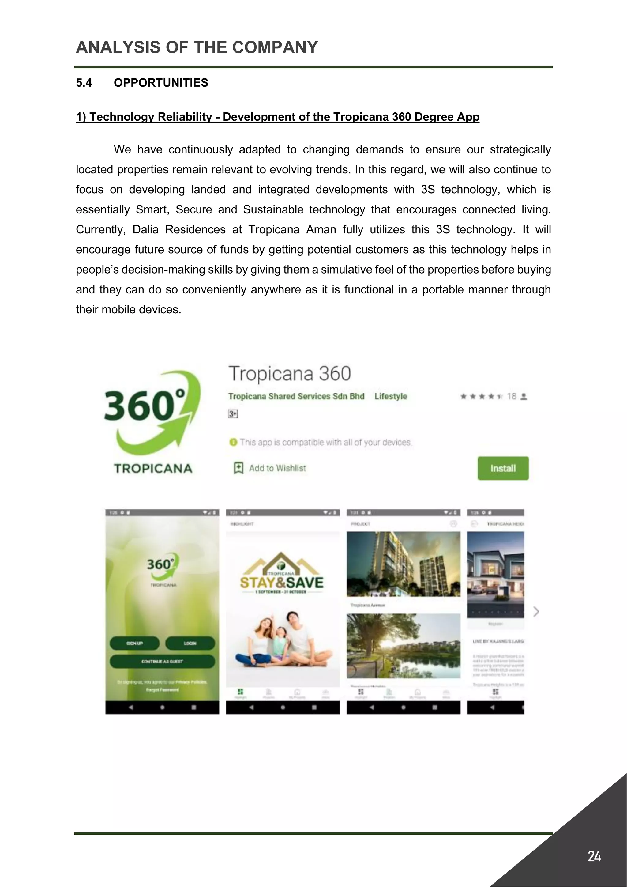 ANALYSIS OF THE COMPANY
24
5.4 OPPORTUNITIES
1) Technology Reliability - Development of the Tropicana 360 Degree App
We have continuously adapted to changing demands to ensure our strategically
located properties remain relevant to evolving trends. In this regard, we will also continue to
focus on developing landed and integrated developments with 3S technology, which is
essentially Smart, Secure and Sustainable technology that encourages connected living.
Currently, Dalia Residences at Tropicana Aman fully utilizes this 3S technology. It will
encourage future source of funds by getting potential customers as this technology helps in
people’s decision-making skills by giving them a simulative feel of the properties before buying
and they can do so conveniently anywhere as it is functional in a portable manner through
their mobile devices.
 
