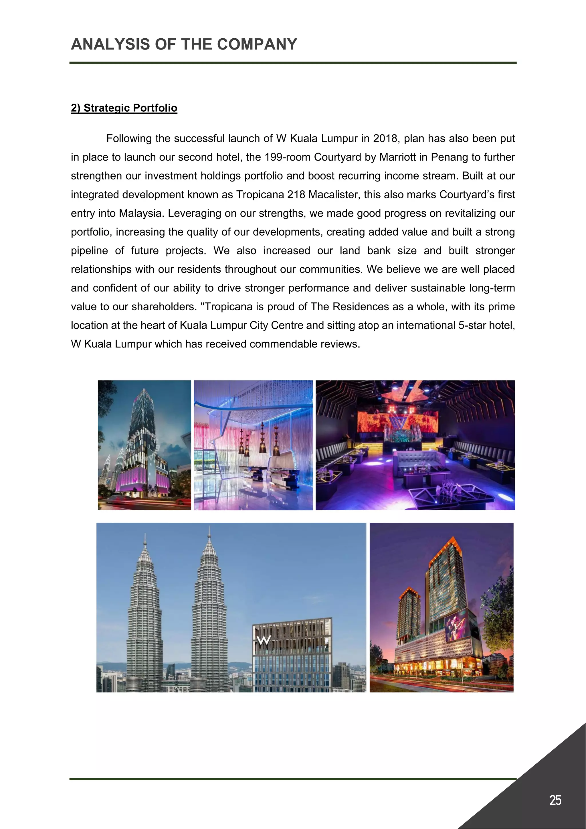 ANALYSIS OF THE COMPANY
25
2) Strategic Portfolio
Following the successful launch of W Kuala Lumpur in 2018, plan has also been put
in place to launch our second hotel, the 199-room Courtyard by Marriott in Penang to further
strengthen our investment holdings portfolio and boost recurring income stream. Built at our
integrated development known as Tropicana 218 Macalister, this also marks Courtyard’s first
entry into Malaysia. Leveraging on our strengths, we made good progress on revitalizing our
portfolio, increasing the quality of our developments, creating added value and built a strong
pipeline of future projects. We also increased our land bank size and built stronger
relationships with our residents throughout our communities. We believe we are well placed
and confident of our ability to drive stronger performance and deliver sustainable long-term
value to our shareholders. "Tropicana is proud of The Residences as a whole, with its prime
location at the heart of Kuala Lumpur City Centre and sitting atop an international 5-star hotel,
W Kuala Lumpur which has received commendable reviews.
 