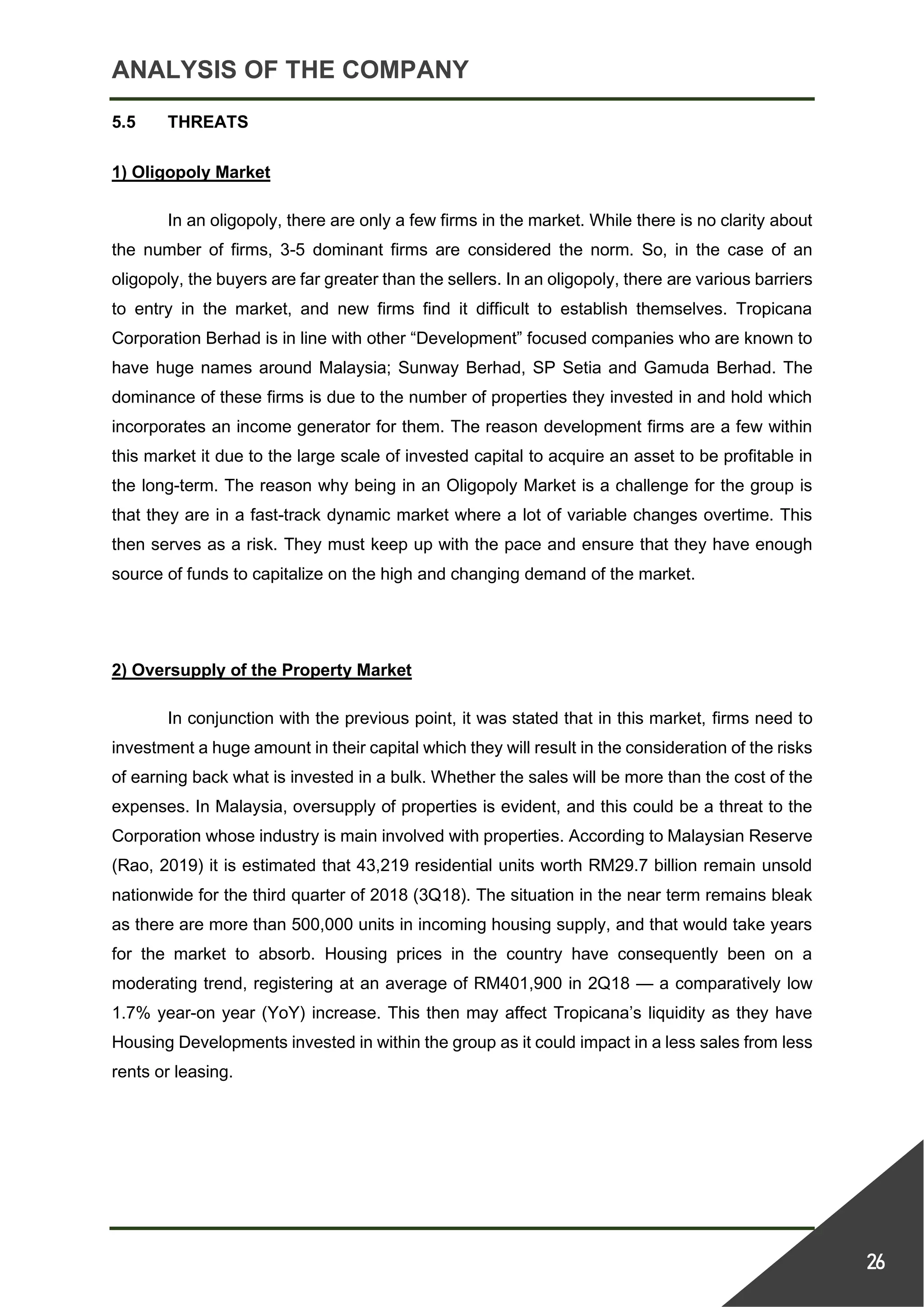 ANALYSIS OF THE COMPANY
26
5.5 THREATS
1) Oligopoly Market
In an oligopoly, there are only a few firms in the market. While there is no clarity about
the number of firms, 3-5 dominant firms are considered the norm. So, in the case of an
oligopoly, the buyers are far greater than the sellers. In an oligopoly, there are various barriers
to entry in the market, and new firms find it difficult to establish themselves. Tropicana
Corporation Berhad is in line with other “Development” focused companies who are known to
have huge names around Malaysia; Sunway Berhad, SP Setia and Gamuda Berhad. The
dominance of these firms is due to the number of properties they invested in and hold which
incorporates an income generator for them. The reason development firms are a few within
this market it due to the large scale of invested capital to acquire an asset to be profitable in
the long-term. The reason why being in an Oligopoly Market is a challenge for the group is
that they are in a fast-track dynamic market where a lot of variable changes overtime. This
then serves as a risk. They must keep up with the pace and ensure that they have enough
source of funds to capitalize on the high and changing demand of the market.
2) Oversupply of the Property Market
In conjunction with the previous point, it was stated that in this market, firms need to
investment a huge amount in their capital which they will result in the consideration of the risks
of earning back what is invested in a bulk. Whether the sales will be more than the cost of the
expenses. In Malaysia, oversupply of properties is evident, and this could be a threat to the
Corporation whose industry is main involved with properties. According to Malaysian Reserve
(Rao, 2019) it is estimated that 43,219 residential units worth RM29.7 billion remain unsold
nationwide for the third quarter of 2018 (3Q18). The situation in the near term remains bleak
as there are more than 500,000 units in incoming housing supply, and that would take years
for the market to absorb. Housing prices in the country have consequently been on a
moderating trend, registering at an average of RM401,900 in 2Q18 — a comparatively low
1.7% year-on year (YoY) increase. This then may affect Tropicana’s liquidity as they have
Housing Developments invested in within the group as it could impact in a less sales from less
rents or leasing.
 