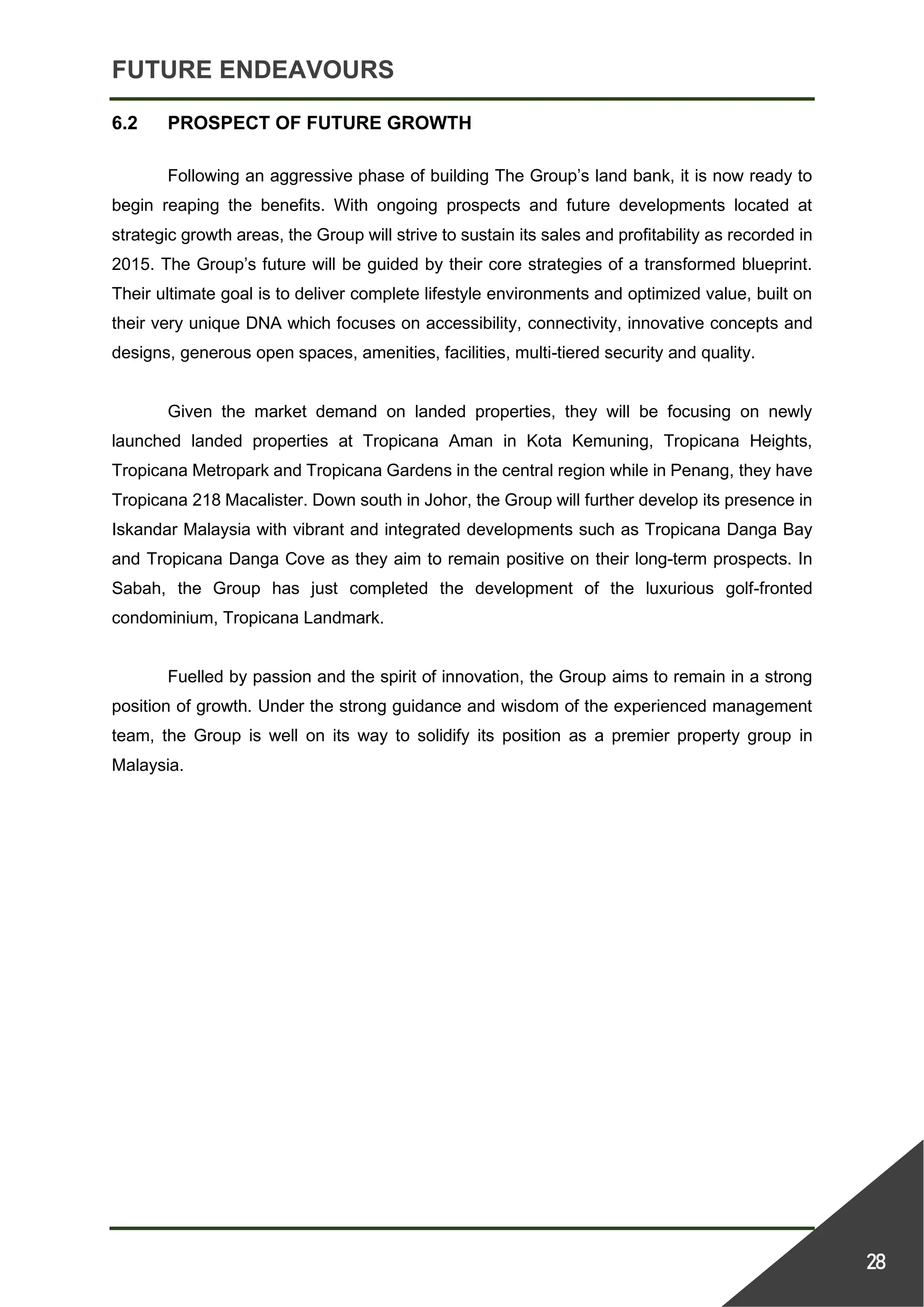 FUTURE ENDEAVOURS
28
6.2 PROSPECT OF FUTURE GROWTH
Following an aggressive phase of building The Group’s land bank, it is now ready to
begin reaping the benefits. With ongoing prospects and future developments located at
strategic growth areas, the Group will strive to sustain its sales and profitability as recorded in
2015. The Group’s future will be guided by their core strategies of a transformed blueprint.
Their ultimate goal is to deliver complete lifestyle environments and optimized value, built on
their very unique DNA which focuses on accessibility, connectivity, innovative concepts and
designs, generous open spaces, amenities, facilities, multi-tiered security and quality.
Given the market demand on landed properties, they will be focusing on newly
launched landed properties at Tropicana Aman in Kota Kemuning, Tropicana Heights,
Tropicana Metropark and Tropicana Gardens in the central region while in Penang, they have
Tropicana 218 Macalister. Down south in Johor, the Group will further develop its presence in
Iskandar Malaysia with vibrant and integrated developments such as Tropicana Danga Bay
and Tropicana Danga Cove as they aim to remain positive on their long-term prospects. In
Sabah, the Group has just completed the development of the luxurious golf-fronted
condominium, Tropicana Landmark.
Fuelled by passion and the spirit of innovation, the Group aims to remain in a strong
position of growth. Under the strong guidance and wisdom of the experienced management
team, the Group is well on its way to solidify its position as a premier property group in
Malaysia.
 