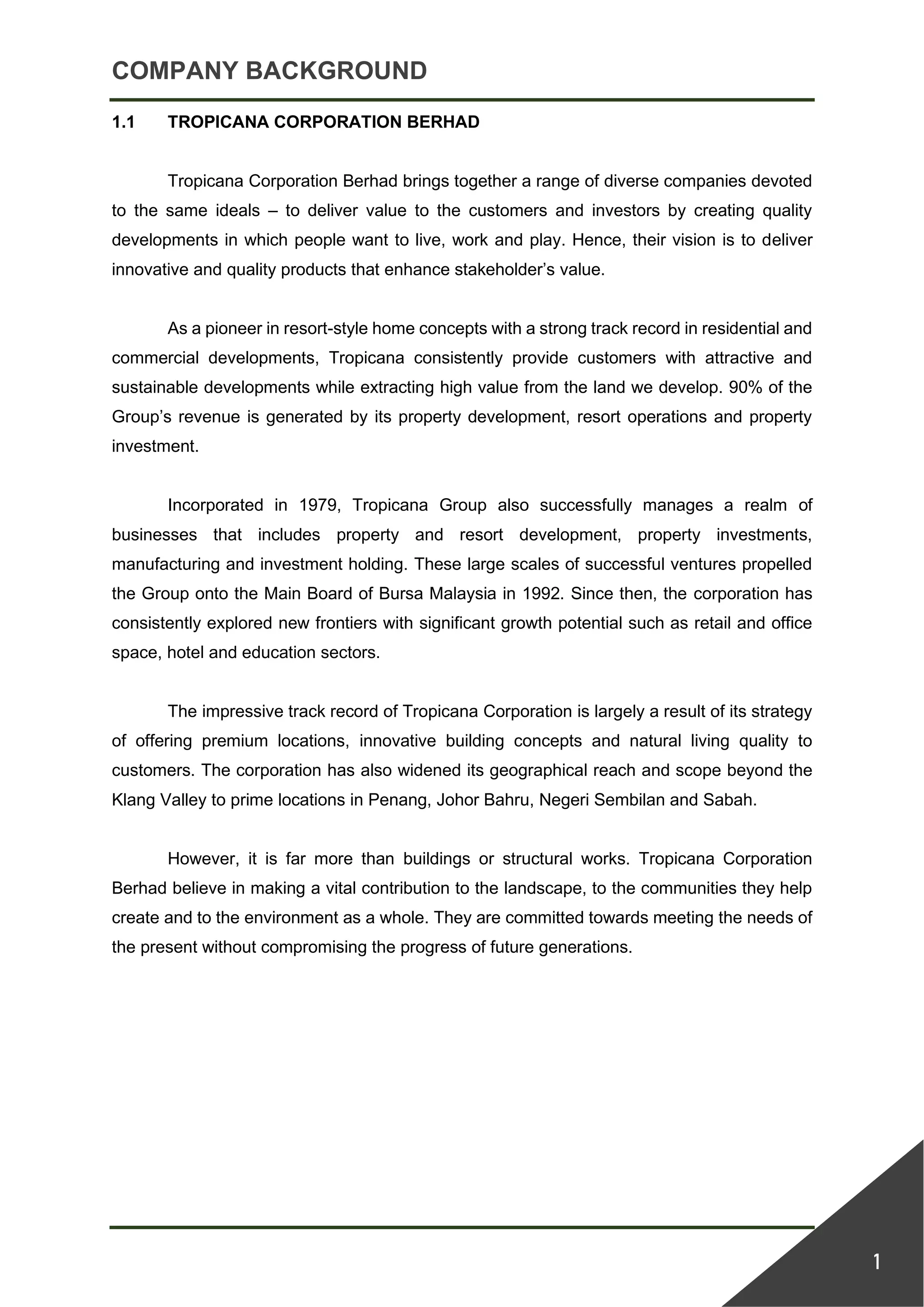 COMPANY BACKGROUND
1
1.1 TROPICANA CORPORATION BERHAD
Tropicana Corporation Berhad brings together a range of diverse companies devoted
to the same ideals – to deliver value to the customers and investors by creating quality
developments in which people want to live, work and play. Hence, their vision is to deliver
innovative and quality products that enhance stakeholder’s value.
As a pioneer in resort-style home concepts with a strong track record in residential and
commercial developments, Tropicana consistently provide customers with attractive and
sustainable developments while extracting high value from the land we develop. 90% of the
Group’s revenue is generated by its property development, resort operations and property
investment.
Incorporated in 1979, Tropicana Group also successfully manages a realm of
businesses that includes property and resort development, property investments,
manufacturing and investment holding. These large scales of successful ventures propelled
the Group onto the Main Board of Bursa Malaysia in 1992. Since then, the corporation has
consistently explored new frontiers with significant growth potential such as retail and office
space, hotel and education sectors.
The impressive track record of Tropicana Corporation is largely a result of its strategy
of offering premium locations, innovative building concepts and natural living quality to
customers. The corporation has also widened its geographical reach and scope beyond the
Klang Valley to prime locations in Penang, Johor Bahru, Negeri Sembilan and Sabah.
However, it is far more than buildings or structural works. Tropicana Corporation
Berhad believe in making a vital contribution to the landscape, to the communities they help
create and to the environment as a whole. They are committed towards meeting the needs of
the present without compromising the progress of future generations.
 
