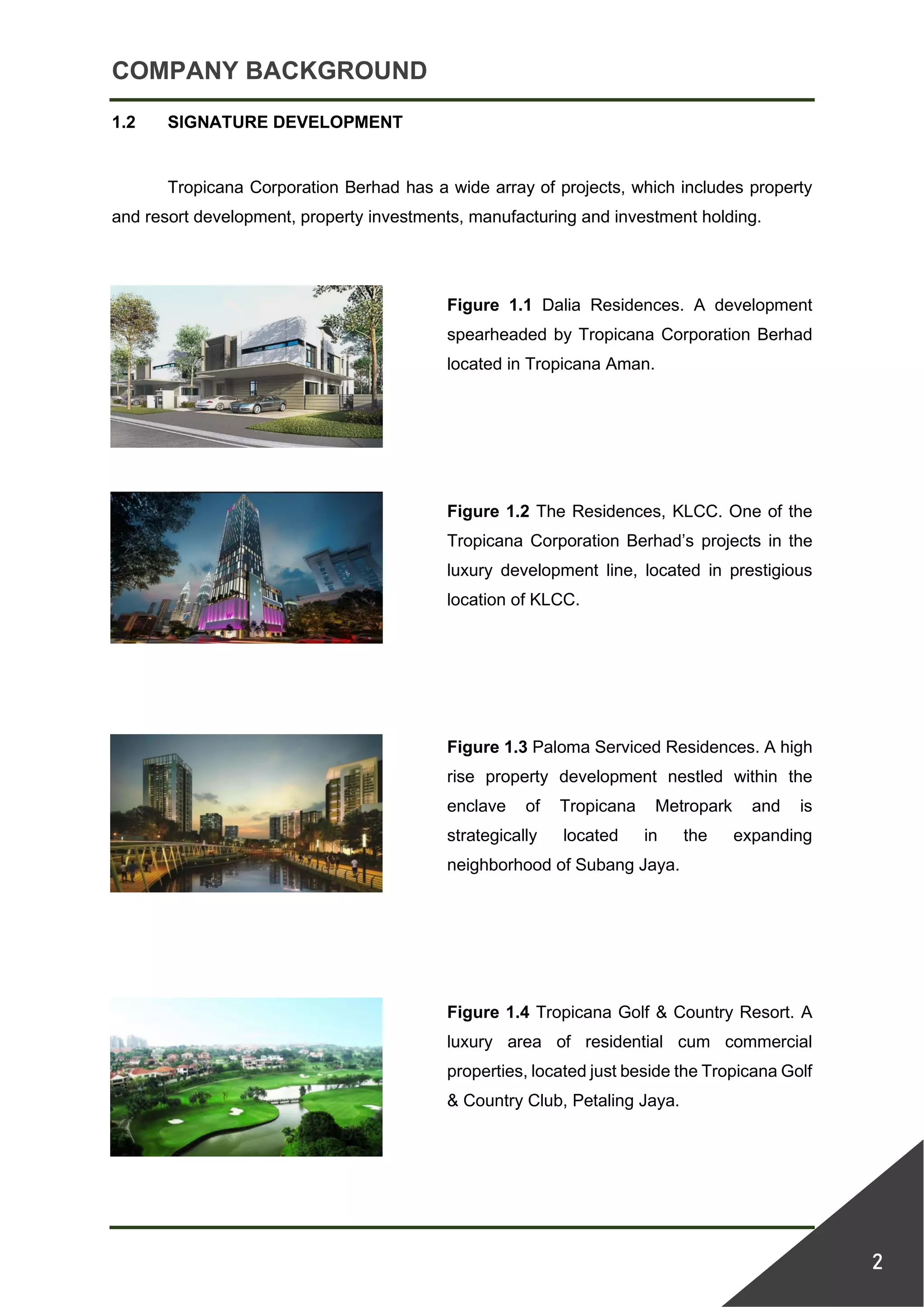 COMPANY BACKGROUND
2
1.2 SIGNATURE DEVELOPMENT
Tropicana Corporation Berhad has a wide array of projects, which includes property
and resort development, property investments, manufacturing and investment holding.
Figure 1.1 Dalia Residences. A development
spearheaded by Tropicana Corporation Berhad
located in Tropicana Aman.
Figure 1.2 The Residences, KLCC. One of the
Tropicana Corporation Berhad’s projects in the
luxury development line, located in prestigious
location of KLCC.
Figure 1.3 Paloma Serviced Residences. A high
rise property development nestled within the
enclave of Tropicana Metropark and is
strategically located in the expanding
neighborhood of Subang Jaya.
Figure 1.4 Tropicana Golf & Country Resort. A
luxury area of residential cum commercial
properties, located just beside the Tropicana Golf
& Country Club, Petaling Jaya.
 