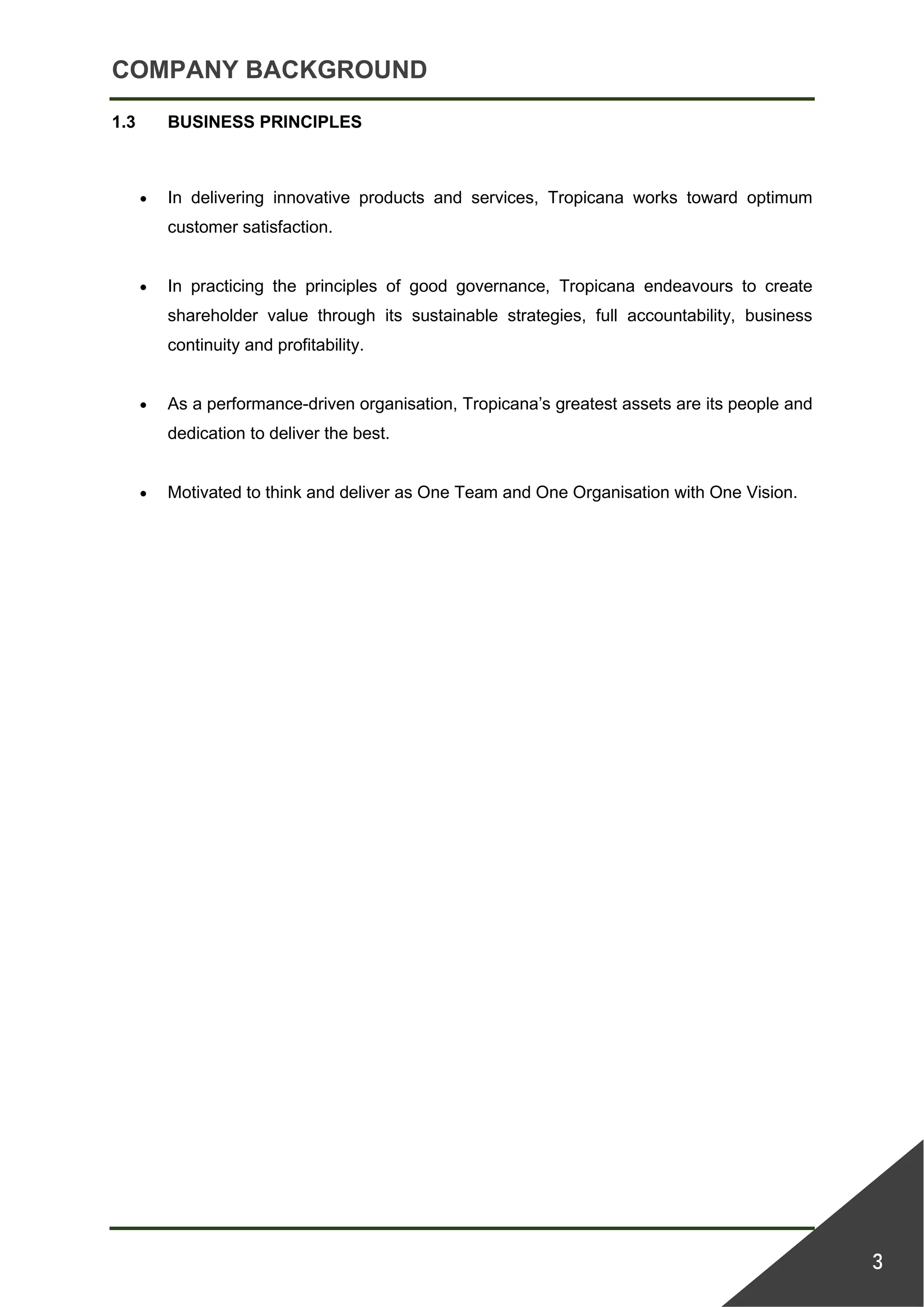 COMPANY BACKGROUND
3
1.3 BUSINESS PRINCIPLES
• In delivering innovative products and services, Tropicana works toward optimum
customer satisfaction.
• In practicing the principles of good governance, Tropicana endeavours to create
shareholder value through its sustainable strategies, full accountability, business
continuity and profitability.
• As a performance-driven organisation, Tropicana’s greatest assets are its people and
dedication to deliver the best.
• Motivated to think and deliver as One Team and One Organisation with One Vision.
 