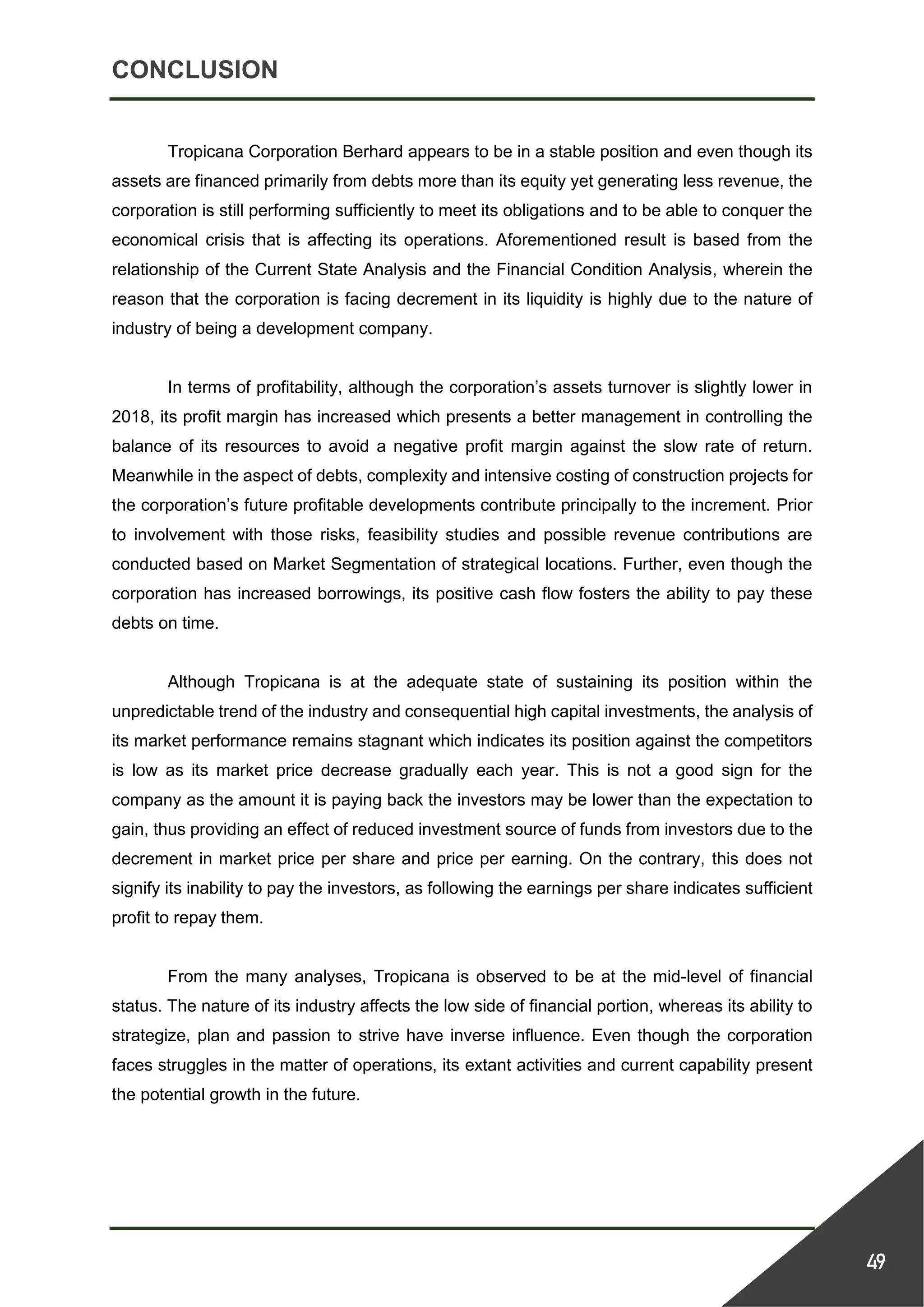 CONCLUSION
49
Tropicana Corporation Berhard appears to be in a stable position and even though its
assets are financed primarily from debts more than its equity yet generating less revenue, the
corporation is still performing sufficiently to meet its obligations and to be able to conquer the
economical crisis that is affecting its operations. Aforementioned result is based from the
relationship of the Current State Analysis and the Financial Condition Analysis, wherein the
reason that the corporation is facing decrement in its liquidity is highly due to the nature of
industry of being a development company.
In terms of profitability, although the corporation’s assets turnover is slightly lower in
2018, its profit margin has increased which presents a better management in controlling the
balance of its resources to avoid a negative profit margin against the slow rate of return.
Meanwhile in the aspect of debts, complexity and intensive costing of construction projects for
the corporation’s future profitable developments contribute principally to the increment. Prior
to involvement with those risks, feasibility studies and possible revenue contributions are
conducted based on Market Segmentation of strategical locations. Further, even though the
corporation has increased borrowings, its positive cash flow fosters the ability to pay these
debts on time.
Although Tropicana is at the adequate state of sustaining its position within the
unpredictable trend of the industry and consequential high capital investments, the analysis of
its market performance remains stagnant which indicates its position against the competitors
is low as its market price decrease gradually each year. This is not a good sign for the
company as the amount it is paying back the investors may be lower than the expectation to
gain, thus providing an effect of reduced investment source of funds from investors due to the
decrement in market price per share and price per earning. On the contrary, this does not
signify its inability to pay the investors, as following the earnings per share indicates sufficient
profit to repay them.
From the many analyses, Tropicana is observed to be at the mid-level of financial
status. The nature of its industry affects the low side of financial portion, whereas its ability to
strategize, plan and passion to strive have inverse influence. Even though the corporation
faces struggles in the matter of operations, its extant activities and current capability present
the potential growth in the future.
 