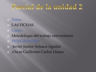  Tema:
 LAS FICHAS
 Curso:
 Metodología del trabajo universitario
 INTEGRANTES:
 -Javier Junior Arizaca Aguilar
 -Oscar Guillermo Carlos Llanos
 