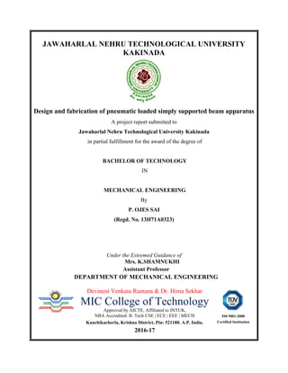 JAWAHARLAL NEHRU TECHNOLOGICAL UNIVERSITY
KAKINADA
Design and fabrication of pneumatic loaded simply supported beam apparatus
A project report submitted to
Jawaharlal Nehru Technological University Kakinada
in partial fulfillment for the award of the degree of
BACHELOR OF TECHNOLOGY
IN
MECHANICAL ENGINEERING
By
P. OJES SAI
(Regd. No. 13H71A0323)
Under the Esteemed Guidance of
Mrs. K.SHAMNUKHI
Assistant Professor
DEPARTMENT OF MECHANICAL ENGINEERING
Devineni Venkata Ramana & Dr. Hima Sekhar
MIC College of Technology
Approved by AICTE, Affiliated to JNTUK,
NBA Accredited: B. Tech CSE | ECE | EEE | MECH
Kanchikacherla, Krishna District, Pin: 521180. A.P. India.
2016-17
IS0 9001:2008
Certified Institution
 