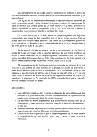 Este comportamiento se puede observar claramente en la figura 1, donde se
nota una diferencia bastante marcada entre los materiales que son metálicos y los
que no lo son.
Con ayuda de los experimentos realizados, y aplicaciones para celulares, se
logró un poco del estudio y entendimiento de algunos principios del magnetismo. Se
logró evidenciar que ambos polos de un imán común, sur y norte, presentan la
misma intensidad de campo magnético polar y por ende los dos tuvieron la
capacidad de máximo retener atraído la cantidad de 4 clips.
En la zona que rodea a un imán existe un campo magnético que logra ser
representado por líneas de flujo magnético que no tienen origen ni punto final; se
puede decir que existen lazos cerrados. Las líneas de flujo magnético parten del
polo norte al sur por la parte externa, retornando del sur al norte por la parte interna
del imán. (Wilson, Buffa & Lou, 2007)
En la figura 7 ubicada en anexos, se ve la representación en un plano, la
líneas de fuerza envuelven todo el volumen del imán, de una forma simétrica. La
mayor o menor intensidad de un campo magnético, se simboliza con una mayor o
menor densidad de líneas de fuerza. Entre más nos alejemos del imán existirá una
menor intensidad del campo magnético. (Wilson, Buffa & Lou, 2007)
El comportamiento del fenómeno se logra evidenciar en la figura 2; la que
respecta a una gráfica de línea ajustada de 2 grupos. Los datos se obtuvieron al
medir los µT de cada polo al tocar el mismo punto de la pantalla del celular en seis
ocasiones. Con la misma se permite ver la fuerza de relación entre x e y; en este
caso como la relación es fuerte la ecuación de regresión modela los datos con
exactitud. Y al poseer un R- cuadrado de 100% se puede decir que la regresión
modeló con total precisión los datos.
Conclusiones
● Los materiales metálicos son mejores conductores de carga eléctrica ya que
permiten el flujo de electrones con más facilidad también va a permitir que se
produzca un campo magnético de mayor intensidad.
● Se determinó de forma experimental que efectivamente ambos polos de un
imán común poseen la misma intensidad magnética; tanto el polo norte como
el polo sur.
● Realizar diferentes experimentos caseros permite al estudiante visualizar de
una manera más clara los diferentes conceptos estudiados.
● Las líneas de fuerza generadas por el campo magnético de un imán facilitan
el entendimiento de que ambos polos, sur y norte, poseen la misma
intensidad.
6
 
