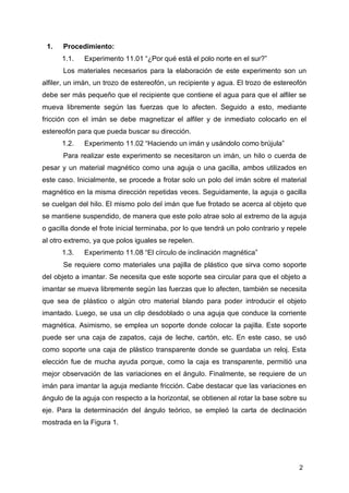 2
1. Procedimiento:
1.1. Experimento 11.01 “¿Por qué está el polo norte en el sur?”
Los materiales necesarios para la elaboración de este experimento son un
alfiler, un imán, un trozo de estereofón, un recipiente y agua. El trozo de estereofón
debe ser más pequeño que el recipiente que contiene el agua para que el alfiler se
mueva libremente según las fuerzas que lo afecten. Seguido a esto, mediante
fricción con el imán se debe magnetizar el alfiler y de inmediato colocarlo en el
estereofón para que pueda buscar su dirección.
1.2. Experimento 11.02 “Haciendo un imán y usándolo como brújula”
Para realizar este experimento se necesitaron un imán, un hilo o cuerda de
pesar y un material magnético como una aguja o una gacilla, ambos utilizados en
este caso. Inicialmente, se procede a frotar solo un polo del imán sobre el material
magnético en la misma dirección repetidas veces. Seguidamente, la aguja o gacilla
se cuelgan del hilo. El mismo polo del imán que fue frotado se acerca al objeto que
se mantiene suspendido, de manera que este polo atrae solo al extremo de la aguja
o gacilla donde el frote inicial terminaba, por lo que tendrá un polo contrario y repele
al otro extremo, ya que polos iguales se repelen.
1.3. Experimento 11.08 “El círculo de inclinación magnética”
Se requiere como materiales una pajilla de plástico que sirva como soporte
del objeto a imantar. Se necesita que este soporte sea circular para que el objeto a
imantar se mueva libremente según las fuerzas que lo afecten, también se necesita
que sea de plástico o algún otro material blando para poder introducir el objeto
imantado. Luego, se usa un clip desdoblado o una aguja que conduce la corriente
magnética. Asimismo, se emplea un soporte donde colocar la pajilla. Este soporte
puede ser una caja de zapatos, caja de leche, cartón, etc. En este caso, se usó
como soporte una caja de plástico transparente donde se guardaba un reloj. Esta
elección fue de mucha ayuda porque, como la caja es transparente, permitió una
mejor observación de las variaciones en el ángulo. Finalmente, se requiere de un
imán para imantar la aguja mediante fricción. Cabe destacar que las variaciones en
ángulo de la aguja con respecto a la horizontal, se obtienen al rotar la base sobre su
eje. Para la determinación del ángulo teórico, se empleó la carta de declinación
mostrada en la Figura 1.
 