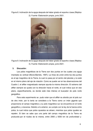 8
Figura 8. Inclinación de la aguja después de haber girado el soporte o base (Réplica
2). Fuente: Elaboración propia, junio 2021.
Figura 9. Inclinación de la aguja después de haber girado el soporte o base (Réplica
3). Fuente: Elaboración propia, junio 2021.
3. Discusión:
Los polos magnéticos de la Tierra son dos puntos en los cuales una aguja
imantada es vertical (Muniz-Barreto, 1997). La línea de unión entre los dos puntos
es el eje magnético de la Tierra, la cual no pasa por el centro del planeta y no está
en el mismo plano del eje de rotación. Como se puede ver en las observaciones del
Cuadro I, el alfiler magnetizado siempre apunta la misma dirección. El extremo del
alfiler siempre se queda con la dirección hacia el norte, el cual indica que en ese
plano, específicamente, es donde está más intenso el buscador de polo norte
geográfico.
Para este experimento se pudo notar que el alfiler es atraído por el polo sur
de otro imán, por lo tanto se considera a la Tierra como un imán gigante que
proporciona el campo magnético y su polo magnético sur se encuentra en el norte
geográfico y viceversa. Debido a lo anterior, se cumple con la ley de la fuerza entre
polos, la cual indica que polos opuestos se atraen, mientras que polos iguales se
repelen. Si bien se sabe que una parte del campo magnético de la Tierra es
producido por el núcleo de la misma, entre 2900 y 5000 km de profundidad y
 
