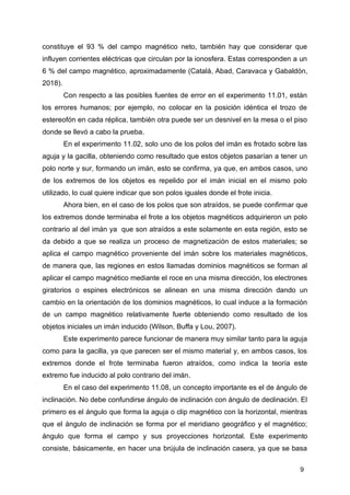 9
constituye el 93 % del campo magnético neto, también hay que considerar que
influyen corrientes eléctricas que circulan por la ionosfera. Estas corresponden a un
6 % del campo magnético, aproximadamente (Catalá, Abad, Caravaca y Gabaldón,
2018).
Con respecto a las posibles fuentes de error en el experimento 11.01, están
los errores humanos; por ejemplo, no colocar en la posición idéntica el trozo de
estereofón en cada réplica, también otra puede ser un desnivel en la mesa o el piso
donde se llevó a cabo la prueba.
En el experimento 11.02, solo uno de los polos del imán es frotado sobre las
aguja y la gacilla, obteniendo como resultado que estos objetos pasarían a tener un
polo norte y sur, formando un imán, esto se confirma, ya que, en ambos casos, uno
de los extremos de los objetos es repelido por el imán inicial en el mismo polo
utilizado, lo cual quiere indicar que son polos iguales donde el frote inicia.
Ahora bien, en el caso de los polos que son atraídos, se puede confirmar que
los extremos donde terminaba el frote a los objetos magnéticos adquirieron un polo
contrario al del imán ya que son atraídos a este solamente en esta región, esto se
da debido a que se realiza un proceso de magnetización de estos materiales; se
aplica el campo magnético proveniente del imán sobre los materiales magnéticos,
de manera que, las regiones en estos llamadas dominios magnéticos se forman al
aplicar el campo magnético mediante el roce en una misma dirección, los electrones
giratorios o espines electrónicos se alinean en una misma dirección dando un
cambio en la orientación de los dominios magnéticos, lo cual induce a la formación
de un campo magnético relativamente fuerte obteniendo como resultado de los
objetos iniciales un imán inducido (Wilson, Buffa y Lou, 2007).
Este experimento parece funcionar de manera muy similar tanto para la aguja
como para la gacilla, ya que parecen ser el mismo material y, en ambos casos, los
extremos donde el frote terminaba fueron atraídos, como indica la teoría este
extremo fue inducido al polo contrario del imán.
En el caso del experimento 11.08, un concepto importante es el de ángulo de
inclinación. No debe confundirse ángulo de inclinación con ángulo de declinación. El
primero es el ángulo que forma la aguja o clip magnético con la horizontal, mientras
que el ángulo de inclinación se forma por el meridiano geográfico y el magnético;
ángulo que forma el campo y sus proyecciones horizontal. Este experimento
consiste, básicamente, en hacer una brújula de inclinación casera, ya que se basa
 