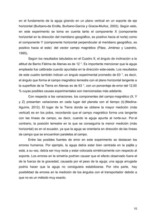 10
en el fundamento de la aguja girando en un plano vertical en un soporte de eje
horizontal (Burbano-de Ercilla, Burbano-García y Gracia-Muñoz, 2003). Según esto,
en este experimento se toma en cuenta tanto el componente X (componente
horizontal en la dirección del meridiano geográfico, es positivo hacia el norte) como
el componente Y (componente horizontal perpendicular al meridiano geográfico, es
positivo hacia el este) del vector campo magnético (Páez, Jiménez y Leandro,
1995).
Según los resultados tabulados en el Cuadro X, el ángulo de inclinación a la
altitud de Barrio Fátima de Atenas es de 12 °. Es importante mencionar que la aguja
empleada fue calibrada cuando apuntaba en la dirección este-oeste. Los resultados
de este cuadro también indican un ángulo experimental promedio de 63 °, es decir,
el ángulo que forma el campo magnético terrestre con el plano horizontal tangente a
la superficie de la Tierra en Atenas es de 63 °, con un porcentaje de error del 12,50
% cuyas posibles causas experimentales son mencionadas más adelante.
Con respecto a las variaciones, los componentes del campo magnético (X, Y
y Z) presentan variaciones en cada lugar del planeta con el tiempo (t) (Medina-
Aguirre, 2012). El lugar de la Tierra donde se obtiene la mayor medición (más
vertical) es en los polos, recordando que el campo magnético forma una tangente
con las líneas de campo, es decir, cuando la aguja apunta al norte-sur. Por el
contrario, la posición terrestre en la que se conseguiría la menor medición (más
horizontal) es en el ecuador, ya que la aguja se orientaría en dirección de las líneas
de campo que se encuentran paralelas al campo.
Entre las posibles fuentes de error en este experimento se destacan los
errores humanos. Por ejemplo, la aguja debía estar bien centrada en la pajilla y
está, a su vez, debía ser muy recta y estar colocada simétricamente con respecto al
soporte. Los errores en la simetría podrían causar que el efecto observado fuera el
de la fuerza de la gravedad, causada por el peso de la aguja; una aguja arrugada
podría hacer que la aguja no consiguiera estabilizarse. Por otra parte, hay
posibilidad de errores en la medición de los ángulos con el transportador debido a
que no es un método muy exacto.
 