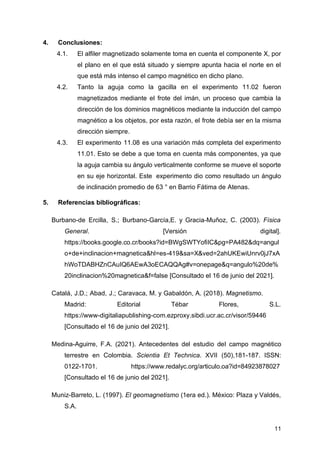 11
4. Conclusiones:
4.1. El alfiler magnetizado solamente toma en cuenta el componente X, por
el plano en el que está situado y siempre apunta hacia el norte en el
que está más intenso el campo magnético en dicho plano.
4.2. Tanto la aguja como la gacilla en el experimento 11.02 fueron
magnetizados mediante el frote del imán, un proceso que cambia la
dirección de los dominios magnéticos mediante la inducción del campo
magnético a los objetos, por esta razón, el frote debía ser en la misma
dirección siempre.
4.3. El experimento 11.08 es una variación más completa del experimento
11.01. Esto se debe a que toma en cuenta más componentes, ya que
la aguja cambia su ángulo verticalmente conforme se mueve el soporte
en su eje horizontal. Este experimento dio como resultado un ángulo
de inclinación promedio de 63 ° en Barrio Fátima de Atenas.
5. Referencias bibliográficas:
Burbano-de Ercilla, S.; Burbano-García,E. y Gracia-Muñoz, C. (2003). Física
General. [Versión digital].
https://books.google.co.cr/books?id=BWgSWTYofiIC&pg=PA482&dq=angul
o+de+inclinacion+magnetica&hl=es-419&sa=X&ved=2ahUKEwiUnrv0jJ7xA
hWoTDABHZnCAuIQ6AEwA3oECAQQAg#v=onepage&q=angulo%20de%
20inclinacion%20magnetica&f=false [Consultado el 16 de junio del 2021].
Catalá, J.D.; Abad, J.; Caravaca, M. y Gabaldón, A. (2018). Magnetismo.
Madrid: Editorial Tébar Flores, S.L.
https://www-digitaliapublishing-com.ezproxy.sibdi.ucr.ac.cr/visor/59446
[Consultado el 16 de junio del 2021].
Medina-Aguirre, F.A. (2021). Antecedentes del estudio del campo magnético
terrestre en Colombia. Scientia Et Technica. XVII (50),181-187. ISSN:
0122-1701. https://www.redalyc.org/articulo.oa?id=84923878027
[Consultado el 16 de junio del 2021].
Muniz-Barreto, L. (1997). El geomagnetismo (1era ed.). México: Plaza y Valdés,
S.A.
 