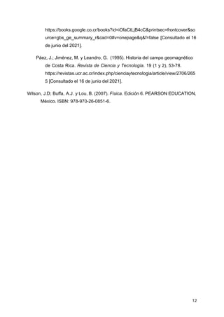 12
https://books.google.co.cr/books?id=iOfaCtLjB4cC&printsec=frontcover&so
urce=gbs_ge_summary_r&cad=0#v=onepage&q&f=false [Consultado el 16
de junio del 2021].
Páez, J.; Jiménez, M. y Leandro, G. (1995). Historia del campo geomagnético
de Costa Rica. Revista de Ciencia y Tecnología. 19 (1 y 2), 53-78.
https://revistas.ucr.ac.cr/index.php/cienciaytecnologia/article/view/2706/265
5 [Consultado el 16 de junio del 2021].
Wilson, J.D; Buffa, A.J. y Lou, B. (2007). Física. Edición 6. PEARSON EDUCATION,
México. ISBN: 978-970-26-0851-6.
 