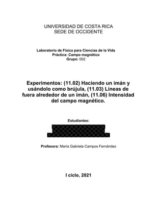 UNIVERSIDAD DE COSTA RICA
SEDE DE OCCIDENTE
Laboratorio de Física para Ciencias de la Vida
Práctica: Campo magnético
Grupo: 002
Experimentos: (11.02) Haciendo un imán y
usándolo como brújula, (11.03) Líneas de
fuera alrededor de un imán, (11.06) Intensidad
del campo magnético.
Estudiantes:
Profesora: María Gabriela Campos Fernández
I ciclo, 2021
 