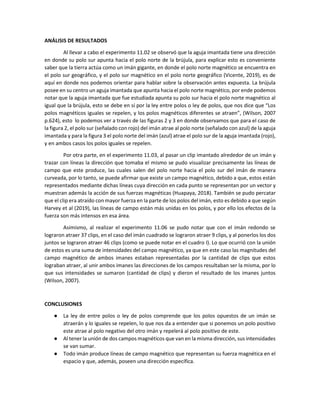 ANÁLISIS DE RESULTADOS
Al llevar a cabo el experimento 11.02 se observó que la aguja imantada tiene una dirección
en donde su polo sur apunta hacia el polo norte de la brújula, para explicar esto es conveniente
saber que la tierra actúa como un imán gigante, en donde el polo norte magnético se encuentra en
el polo sur geográfico, y el polo sur magnético en el polo norte geográfico (Vicente, 2019), es de
aquí en donde nos podemos orientar para hablar sobre la observación antes expuesta. La brújula
posee en su centro un aguja imantada que apunta hacia el polo norte magnético, por ende podemos
notar que la aguja imantada que fue estudiada apunta su polo sur hacia el polo norte magnético al
igual que la brújula, esto se debe en sí por la ley entre polos o ley de polos, que nos dice que “Los
polos magnéticos iguales se repelen, y los polos magnéticos diferentes se atraen”, (Wilson, 2007
p.624), esto lo podemos ver a través de las figuras 2 y 3 en donde observamos que para el caso de
la figura 2, el polo sur (señalado con rojo) del imán atrae al polo norte (señalado con azul) de la aguja
imantada y para la figura 3 el polo norte del imán (azul) atrae el polo sur de la aguja imantada (rojo),
y en ambos casos los polos iguales se repelen.
Por otra parte, en el experimento 11.03, al pasar un clip imantado alrededor de un imán y
trazar con líneas la dirección que tomaba el mismo se pudo visualizar precisamente las líneas de
campo que este produce, las cuales salen del polo norte hacia el polo sur del imán de manera
curveada, por lo tanto, se puede afirmar que existe un campo magnético, debido a que, estos están
representados mediante dichas líneas cuya dirección en cada punto se representan por un vector y
muestran además la acción de sus fuerzas magnéticas (Huapaya, 2018). También se pudo percatar
que el clip era atraído con mayor fuerza en la parte de los polos del imán, esto es debido a que según
Harvey et al (2019), las líneas de campo están más unidas en los polos, y por ello los efectos de la
fuerza son más intensos en esa área.
Asimismo, al realizar el experimento 11.06 se pudo notar que con el imán redondo se
lograron atraer 37 clips, en el caso del imán cuadrado se lograron atraer 9 clips, y al ponerlos los dos
juntos se lograron atraer 46 clips (como se puede notar en el cuadro I). Lo que ocurrió con la unión
de estos es una suma de intensidades del campo magnético, ya que en este caso las magnitudes del
campo magnético de ambos imanes estaban representadas por la cantidad de clips que estos
lograban atraer, al unir ambos imanes las direcciones de los campos resultaban ser la misma, por lo
que sus intensidades se sumaron (cantidad de clips) y dieron el resultado de los imanes juntos
(Wilson, 2007).
CONCLUSIONES
● La ley de entre polos o ley de polos comprende que los polos opuestos de un imán se
atraerán y lo iguales se repelen, lo que nos da a entender que si ponemos un polo positivo
este atrae al polo negativo del otro imán y repelerá al polo positivo de este.
● Al tener la unión de dos campos magnéticos que van en la misma dirección, sus intensidades
se van sumar.
● Todo imán produce líneas de campo magnético que representan su fuerza magnética en el
espacio y que, además, poseen una dirección específica.
 