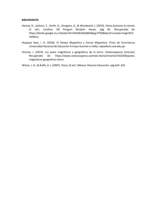 BIBLIOGRAFÍA
Harvey, D., Jackson, T., Smith, G., Sturgeon, A., & Woodward, J. (2019). Cómo funciona la ciencia.
(1 ed.). Londres: DK Penguin Random House. pág 82. Recuperado de:
https://books.google.co.cr/books?id=UNcNEAAAQBAJ&pg=PT83&dq=El+campo+magn%C3
%A9tico
Huapaya Soto, I. A. (2018). El Campo Magnético y Fuerza Magnética. [Tesis de licenciatura,
Universidad Nacional de Educación Enrique Guzmán y Valle]. repositorio.une.edu.pe.
Vicente, J. (2019). Los polos magnéticos y geográficos de la tierra. Catalunyapress [artículo].
Recuperado de: https://www.catalunyapress.es/texto-diario/mostrar/1422436/polos-
magneticos-geograficos-tierra
Wilson, J. D., & Buffa, A. J. (2007). Física. (6 ed.). México: Pearson Educación. pág 624- 625.
 