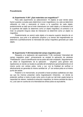 Procedimiento
A) Experimento 11.09 “¿Qué materiales son magnéticos?”
Para este experimento se seleccionaron 10 objetos al azar donde estos
fueron puestos a prueba para determinar si son magnéticos o no, esto se determinó
utilizando un imán y acercando el mismo a la superficie de cada objeto;
posteriormente se dejó que el imán interactuara con cada objeto y si interactuó con
la superficie del objeto se determinó como un objeto magnético; al contrario si el
imán no presentó ninguna clase de interacción se determinó como un objeto no
magnético.
Posteriormente se acercó cada objeto a la esquina superior derecha de un
smartphone, que junto a la aplicación phyphox y su sensor del magnetómetro se
determinó cuantitativamente la intensidad del campo magnético generado por cada
objeto.
B) Experimento 11.06 Intensidad del campo magnético polar
Respecto a la realización del experimento 11.06, nombrado “intensidad del
campo magnético polar”; primeramente se empleó la aplicación de celulares
“PoleDetector” para la identificación de los polos del imán empleado. Seguidamente,
se utilizó el magnetómetro de la aplicación “phyphox” para generar seis
repeticiones en donde se tocaba la pantalla del smartphone aproximadamente en el
mismo punto con ambos polos, norte y sur, con la finalidad de verificar si
efectivamente se generaba la misma cantidad de µT con ambos polos en el mismo
punto del celular.
Posterior a lo mencionado, se procedió a hacer pruebas cualitativas con clips
(ya que los mismos presentan cierta magnetización inherente), en donde se
pretendió verificar si tanto el polo norte como el polo sur del imán usado tenian la
capacidad de retener, mediante la atracción magnética, la misma cantidad de clips o
no, y así caer en cuenta de si la intensidad de ambos polos es equivalente.
2
 