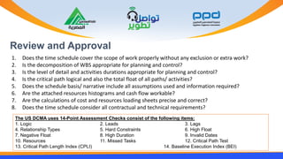 Review and Approval
1. Does the time schedule cover the scope of work properly without any exclusion or extra work?
2. Is the decomposition of WBS appropriate for planning and control?
3. Is the level of detail and activities durations appropriate for planning and control?
4. Is the critical path logical and also the total float of all paths/ activities?
5. Does the schedule basis/ narrative include all assumptions used and information required?
6. Are the attached resources histograms and cash flow workable?
7. Are the calculations of cost and resources loading sheets precise and correct?
8. Does the time schedule consider all contractual and technical requirements?
The US DCMA uses 14-Point Assessment Checks consist of the following items:
1. Logic 2. Leads 3. Lags
4. Relationship Types 5. Hard Constraints 6. High Float
7. Negative Float 8. High Duration 9. Invalid Dates
10. Resources 11. Missed Tasks 12. Critical Path Test
13. Critical Path Length Index (CPLI) 14. Baseline Execution Index (BEI)
 