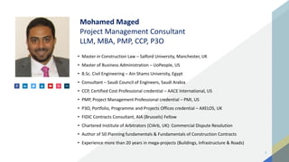 2
Mohamed Maged
Project Management Consultant
LLM, MBA, PMP, CCP, P3O
• Master in Construction Law – Salford University, Manchester, UK
• Master of Business Administration – UoPeople, US
• B.Sc. Civil Engineering – Ain Shams University, Egypt
• Consultant – Saudi Council of Engineers, Saudi Arabia
• CCP, Certified Cost Professional credential – AACE International, US
• PMP, Project Management Professional credential – PMI, US
• P3O, Portfolio, Programme and Projects Offices credential – AXELOS, UK
• FIDIC Contracts Consultant, AIA (Brussels) Fellow
• Chartered Institute of Arbitrators (CIArb, UK): Commercial Dispute Resolution
• Author of 50 Planning fundamentals & Fundamentals of Construction Contracts
• Experience more than 20 years in mega-projects (Buildings, Infrastructure & Roads)
 