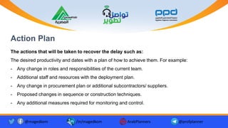 Action Plan
The actions that will be taken to recover the delay such as:
The desired productivity and dates with a plan of how to achieve them. For example:
- Any change in roles and responsibilities of the current team.
- Additional staff and resources with the deployment plan.
- Any change in procurement plan or additional subcontractors/ suppliers.
- Proposed changes in sequence or construction techniques.
- Any additional measures required for monitoring and control.
@magedkom /in/magedkom ArabPlanners @profplanner
 