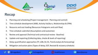 Recap
1. Planning and scheduling (Project management - Planning and control)
2. Time schedule development (WBS, Activity list/dur.s, Relationships & CPM)
3. Resource and cost loading (Resources histograms and cash flow)
4. Time schedule submittal (Assumptions and outcomes)
5. Review and approval (Technical and contractual review - Baseline)
6. Update and reporting (Collecting data, checks & levels of reporting)
7. Delay quantification approaches (TF, LOB, SV, ES, Trend analysis & Forecasting)
8. Mitigation and action plans (Types of delay, EOT, Revised & recovery schedule)
@magedkom /in/magedkom ArabPlanners @profplanner
 