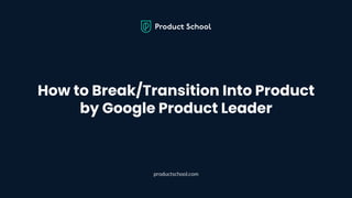 How to Break/Transition Into Product
by Google Product Leader
productschool.com
 