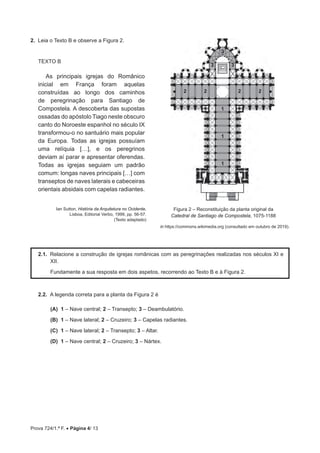 Prova 724/1.ª F. • Página 4/ 13
2.  Leia o Texto B e observe a Figura 2.
TEXTO B
As principais igrejas do Românico
inicial em França foram aquelas
construídas ao longo dos caminhos
de peregrinação para Santiago de
Compostela. A descoberta das supostas
ossadas do apóstolo Tiago neste obscuro
canto do Noroeste espanhol no século IX
transformou-o no santuário mais popular
da Europa. Todas as igrejas possuíam
uma relíquia […], e os peregrinos
deviam aí parar e apresentar oferendas.
Todas as igrejas seguiam um padrão
comum: longas naves principais […] com
transeptos de naves laterais e cabeceiras
orientais absidais com capelas radiantes.
in https://commons.wikimedia.org (consultado em outubro de 2019).
2.1.  Relacione a construção de igrejas românicas com as peregrinações realizadas nos séculos XI e
XII.
Fundamente a sua resposta em dois aspetos, recorrendo ao Texto B e à Figura 2.
2.2.  A legenda correta para a planta da Figura 2 é
 (A) 
1 – Nave central; 2 – Transepto; 3 – Deambulatório.
 (B) 
1 – Nave lateral; 2 – Cruzeiro; 3 – Capelas radiantes.
 (C) 
1 – Nave lateral; 2 – Transepto; 3 – Altar.
 (D) 
1 – Nave central; 2 – Cruzeiro; 3 – Nártex.
3
2 2 2
1
1
1
2
3 3
Ian Sutton, História da Arquitetura no Ocidente,
Lisboa, Editorial Verbo, 1999, pp. 56-57.
(Texto adaptado)
Figura 2 – Reconstituição da planta original da
Catedral de Santiago de Compostela, 1075-1188
 