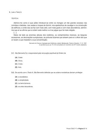 Prova 724/2.ª F. • Página 5/ 16
3.  Leia o Texto A.
TEXTO A
Admiro-me como é que pôde introduzir-se entre os monges um tão grande excesso nas
comidas e bebidas, nas vestes e roupas de dormir, nos apetrechos de cavalgar e na construção
de edifícios; e onde isso se faz com mais zelo, com mais gosto e com mais abundância, admiro-
me que aí se afirme que a ordem está melhor e aí se julgue que há mais religião.
[…]
Deixo de lado as enormes alturas dos oratórios, os comprimentos imensos, as larguras
excessivas, as decorações sumptuosas, as pinturas bizarras que atraem para si o olhar dos que
aí rezam e que impedem a sua concentração.
Bernardo de Claraval, Apologia para Guilherme, abade, Mediaevalia, Textos e Estudos, 11-12, 1997,
in ojs.letras.up.pt, pp. 47 e 63 (consultado em novembro de 2017) (texto adaptado).
3.1.  São Bernardo foi o responsável pela renovação espiritual da Ordem de
 (A) 
Cister.
 (B) 
Cluny.
 (C) 
Cristo.
 (D) 
Avis.
3.2.  De acordo com o Texto A, São Bernardo defende que as ordens monásticas deviam privilegiar
 (A) 
a escolástica.
 (B) 
a simplicidade.
 (C) 
os bens terrenos.
 (D) 
as artes decorativas.
 