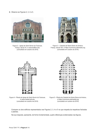 Prova 724/1.ª F. • Página 4/ 14
2.  Observe as Figuras 2, 3, 4 e 5.
Figura 2 – Igreja de Saint-Sernin de Toulouse,
França, século XI, in www.bluffton.edu
(consultado em outubro de 2016)
Figura 4 – Planta da Igreja de Saint-Sernin de Toulouse,
in www.medart.pitt.edu
(consultado em outubro de 2016)
Figura 3 – Catedral de Notre-Dame de Amiens,
França, século XIII, in https://commons.wikimedia.org
(consultado em outubro de 2016)
Figura 5 – Planta da Catedral de Notre-Dame de Amiens,
in https://commons.wikimedia.org
(consultado em outubro de 2016)
Compare os dois edifícios representados nas Figuras 2, 3, 4 e 5 no que respeita às respetivas fachadas
e plantas.
Na sua resposta, apresente, de forma fundamentada, quatro diferenças evidenciadas nas figuras.
 