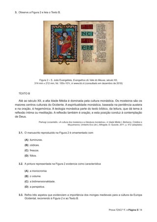 Prova 724/2.ª F. • Página 5/ 14
3.  Observe a Figura 2 e leia o Texto B.
Figura 2 – S. João Evangelista, Evangelhos do Vale do Meuse, século XII,
314 mm × 212 mm, fol. 100v-101r, in www.kb.nl (consultado em dezembro de 2016)
TEXTO B
Até ao século XII, a alta Idade Média é dominada pela cultura monástica. Os mosteiros são os
maiores centros culturais do Ocidente. A espiritualidade monástica, baseada na penitência austera
e na oração, é hegemónica. A teologia monástica parte do texto bíblico, da leitura, que dá tema à
reflexão íntima ou meditação. A reflexão também é oração, e esta posição conduz à contemplação
de Deus.
Pierluigi Licciardello, «A cultura dos mosteiros e a literatura monástica», in Idade Média I, Bárbaros, Cristãos e
Muçulmanos, Umberto Eco (dir.), Alfragide, D. Quixote, 2011, p. 472 (adaptado)
3.1.  O manuscrito reproduzido na Figura 2 é ornamentado com
 (A) 
iluminuras.
 (B) 
códices.
 (C) 
frescos.
 (D) 
fólios.
3.2.  A pintura representada na Figura 2 evidencia como característica
 (A) 
a monocromia.
 (B) 
o volume.
 (C) 
a bidimensionalidade.
 (D) 
a perspetiva.
3.3.  Refira três aspetos que evidenciem a importância dos monges medievais para a cultura da Europa
Ocidental, recorrendo à Figura 2 e ao Texto B.
 
