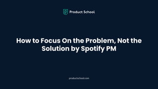 How to Focus On the Problem, Not the
Solution by Spotify PM
productschool.com
 