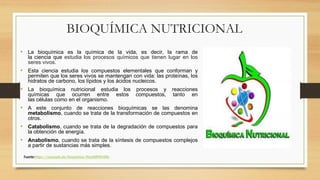 BIOQUÍMICA NUTRICIONAL
• La bioquímica es la química de la vida, es decir, la rama de
la ciencia que estudia los procesos químicos que tienen lugar en los
seres vivos.
• Esta ciencia estudia los compuestos elementales que conforman y
permiten que los seres vivos se mantengan con vida: las proteínas, los
hidratos de carbono, los lípidos y los ácidos nucleicos.
• La bioquímica nutricional estudia los procesos y reacciones
químicas que ocurren entre estos compuestos, tanto en
las células como en el organismo.
• A este conjunto de reacciones bioquímicas se las denomina
metabolismo, cuando se trata de la transformación de compuestos en
otros.
• Catabolismo, cuando se trata de la degradación de compuestos para
la obtención de energía.
• Anabolismo, cuando se trata de la síntesis de compuestos complejos
a partir de sustancias más simples.
Fuente:https://concepto.de/bioquimica/#ixzz6lRY644Rc
 