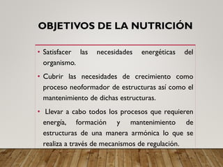 OBJETIVOS DE LA NUTRICIÓN
• Satisfacer las necesidades energéticas del
organismo.
• Cubrir las necesidades de crecimiento como
proceso neoformador de estructuras así como el
mantenimiento de dichas estructuras.
• Llevar a cabo todos los procesos que requieren
energía, formación y mantenimiento de
estructuras de una manera armónica lo que se
realiza a través de mecanismos de regulación.
 