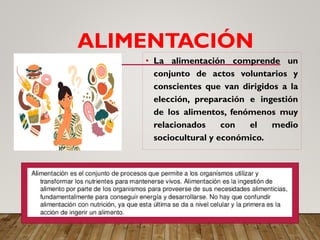 ALIMENTACIÓN
• La alimentación comprende un
conjunto de actos voluntarios y
conscientes que van dirigidos a la
elección, preparación e ingestión
de los alimentos, fenómenos muy
relacionados con el medio
sociocultural y económico.
 