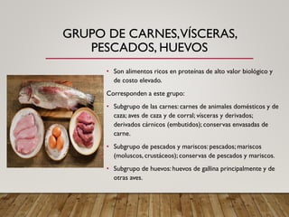 GRUPO DE CARNES,VÍSCERAS,
PESCADOS, HUEVOS
• Son alimentos ricos en proteínas de alto valor biológico y
de costo elevado.
Corresponden a este grupo:
• Subgrupo de las carnes: carnes de animales domésticos y de
caza; aves de caza y de corral; vísceras y derivados;
derivados cárnicos (embutidos); conservas envasadas de
carne.
• Subgrupo de pescados y mariscos: pescados; mariscos
(moluscos, crustáceos); conservas de pescados y mariscos.
• Subgrupo de huevos: huevos de gallina principalmente y de
otras aves.
 
