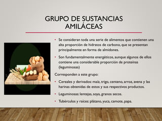 GRUPO DE SUSTANCIAS
AMILÁCEAS
• Se consideran toda una serie de alimentos que contienen una
alta proporción de hidratos de carbono, que se presentan
principalmente en forma de almidones.
• Son fundamentalmente energéticos, aunque algunos de ellos
contiene una considerable proporción de proteínas
(leguminosas)
Corresponden a este grupo:
• Cereales y derivados: maíz, trigo, centeno, arroz, avena y las
harinas obtenidas de estos y sus respectivos productos.
• Leguminosas:lentejas, soya, granos secos.
• Tubérculos y raíces: plátano, yuca, camote, papa.
 
