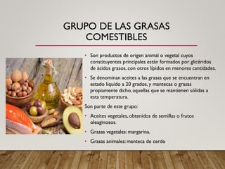 GRUPO DE LAS GRASAS
COMESTIBLES
• Son productos de origen animal o vegetal cuyos
constituyentes principales están formados por glicéridos
de ácidos grasos, con otros lípidos en menores cantidades.
• Se denominan aceites a las grasas que se encuentran en
estado líquido a 20 grados, y mantecas o grasas
propiamente dicho, aquellas que se mantienen sólidas a
esta temperatura.
Son parte de este grupo:
• Aceites vegetales, obtenidos de semillas o frutos
oleaginosos.
• Grasas vegetales: margarina.
• Grasas animales: manteca de cerdo
 