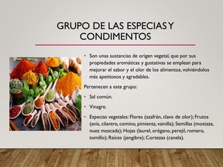 GRUPO DE LAS ESPECIASY
CONDIMENTOS
• Son unas sustancias de origen vegetal, que por sus
propiedades aromáticas y gustativas se emplean para
mejorar el sabor y el olor de los alimentos, volviéndolos
más apetitosos y agradables.
Pertenecen a este grupo:
• Sal común.
• Vinagre.
• Especias vegetales: Flores (azafrán, clavo de olor); Frutos
(anís, cilantro, comino, pimienta, vainilla); Semillas (mostaza,
nuez moscada); Hojas (laurel, orégano, perejil, romero,
tomillo); Raíces (jengibre); Cortezas (canela).
 