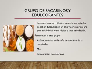 GRUPO DE SACARINOSY
EDULCORANTES
• Los sacarinos son hidratos de carbono solubles
de sabor dulce.Tienen un alto valor calórico, una
gran solubilidad y una rápida y total asimilación.
Pertenecen a este grupo:
• Azúcar, extraída de la caña de azúcar o de la
remolacha.
• Miel
• Edulcorantes no calóricos.
 