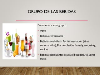 GRUPO DE LAS BEBIDAS
Pertenecen a este grupo:
• Agua
• Bebidas refrescantes
• Bebidas alcohólicas: Por fermentación (vino,
cerveza, sidra); Por destilación (brandy, ron, wisky,
vodka).
• Bebidas estimulantes o alcaloídicas: café, té, yerba
mate,
 