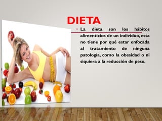 DIETA
• La dieta son los hábitos
alimenticios de un individuo, esta
no tiene por qué estar enfocada
al tratamiento de ninguna
patología, como la obesidad o ni
siquiera a la reducción de peso.
 