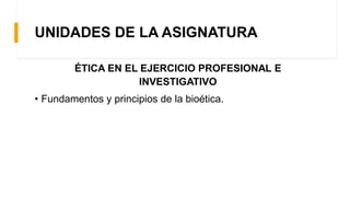 UNIDADES DE LA ASIGNATURA
ÉTICA EN EL EJERCICIO PROFESIONAL E
INVESTIGATIVO
• Fundamentos y principios de la bioética.
 