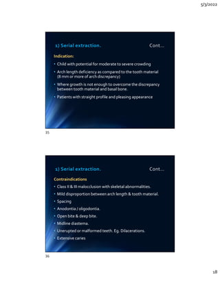 5/3/2022
18
1) Serial extraction. Cont…
Indication:
• Child with potential for moderate to severe crowding
• Arch length deficiency as compared to the tooth material
(8 mm or more of arch discrepancy)
• Where growth is not enough to overcome the discrepancy
between tooth material and basal bone.
• Patients with straight profile and pleasing appearance
Indication:
• Child with potential for moderate to severe crowding
• Arch length deficiency as compared to the tooth material
(8 mm or more of arch discrepancy)
• Where growth is not enough to overcome the discrepancy
between tooth material and basal bone.
• Patients with straight profile and pleasing appearance
1) Serial extraction. Cont…
Contraindications
• Class II  III malocclusion with skeletal abnormalities.
• Mild disproportion between arch length  tooth material.
• Spacing
• Anodontia / oligodontia.
• Open bite  deep bite.
• Midline diastema.
• Unerupted or malformed teeth. Eg. Dilacerations.
• Extensive caries
Contraindications
• Class II  III malocclusion with skeletal abnormalities.
• Mild disproportion between arch length  tooth material.
• Spacing
• Anodontia / oligodontia.
• Open bite  deep bite.
• Midline diastema.
• Unerupted or malformed teeth. Eg. Dilacerations.
• Extensive caries
35
36
 