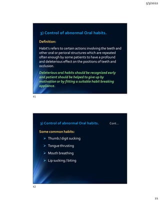 5/3/2022
21
3) Control of abnormal Oral habits.
Definition:
Habit’s refers to certain actions involving the teeth and
other oral or perioral structures which are repeated
often enough by some patients to have a profound
and deleterious effect on the positions of teeth and
occlusion.
Deleterious oral habits should be recognized early
and patient should be helped to give up by
motivation or by fitting a suitable habit breaking
appliance.
Definition:
Habit’s refers to certain actions involving the teeth and
other oral or perioral structures which are repeated
often enough by some patients to have a profound
and deleterious effect on the positions of teeth and
occlusion.
Deleterious oral habits should be recognized early
and patient should be helped to give up by
motivation or by fitting a suitable habit breaking
appliance.
3) Control of abnormal Oral habits. Cont…
Some common habits:
 Thumb / digit sucking
 Tongue thrusting
 Mouth breathing
 Lip sucking / biting
Some common habits:
 Thumb / digit sucking
 Tongue thrusting
 Mouth breathing
 Lip sucking / biting
41
42
 