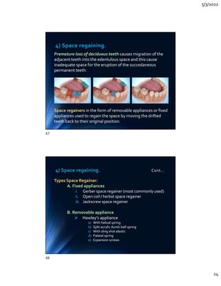5/3/2022
24
4) Space regaining.
Premature loss of deciduous teeth causes migration of the
adjacent teeth into the edentulous space and this cause
inadequate space for the eruption of the succedaneous
permanent teeth.
Space regainers in the form of removable appliances or fixed
appliances used to regain the space by moving the drifted
teeth back to their original position.
Premature loss of deciduous teeth causes migration of the
adjacent teeth into the edentulous space and this cause
inadequate space for the eruption of the succedaneous
permanent teeth.
Space regainers in the form of removable appliances or fixed
appliances used to regain the space by moving the drifted
teeth back to their original position.
4) Space regaining. Cont…
Types Space Regainer:
A. Fixed appliances
i. Gerber space regainer (most commonly used)
ii. Open coil / herbst space regainer
iii. Jackscrew space regainer
B. Removable appliance
 Hawley’s appliance
a) With helical spring
b) Split acrylic dumb-bell spring
c) With sling shot elastic
d) Palatal spring
e) Expansion screws
Types Space Regainer:
A. Fixed appliances
i. Gerber space regainer (most commonly used)
ii. Open coil / herbst space regainer
iii. Jackscrew space regainer
B. Removable appliance
 Hawley’s appliance
a) With helical spring
b) Split acrylic dumb-bell spring
c) With sling shot elastic
d) Palatal spring
e) Expansion screws
47
48
 