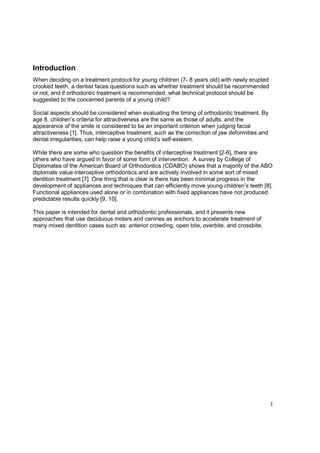 1
Introduction
When deciding on a treatment protocol for young children (7- 8 years old) with newly erupted
crooked teeth, a dentist faces questions such as whether treatment should be recommended
or not, and if orthodontic treatment is recommended, what technical protocol should be
suggested to the concerned parents of a young child?
Social aspects should be considered when evaluating the timing of orthodontic treatment. By
age 8, children’s criteria for attractiveness are the same as those of adults, and the
appearance of the smile is considered to be an important criterion when judging facial
attractiveness [1]. Thus, interceptive treatment, such as the correction of jaw deformities and
dental irregularities, can help raise a young child’s self-esteem.
While there are some who question the benefits of interceptive treatment [2-6], there are
others who have argued in favor of some form of intervention. A survey by College of
Diplomates of the American Board of Orthodontics (CDABO) shows that a majority of the ABO
diplomats value interceptive orthodontics and are actively involved in some sort of mixed
dentition treatment [7]. One thing that is clear is there has been minimal progress in the
development of appliances and techniques that can efficiently move young children’s teeth [8].
Functional appliances used alone or in combination with fixed appliances have not produced
predictable results quickly [9, 10].
This paper is intended for dental and orthodontic professionals, and it presents new
approaches that use deciduous molars and canines as anchors to accelerate treatment of
many mixed dentition cases such as: anterior crowding, open bite, overbite, and crossbite.
 