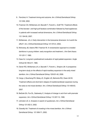 13
9. Pancherz H. Treatment timing and outcome. Am J Orthod Dentofacial Orthop
121:559, 2002.
10. Freeman CS, McNamara JA, Baccetti T, Franchi L, Graff TW. Treatment effects
of the bionator and high-pull facebow combination followed by fixed appliances
in patients with increased vertical dimensions, Am J Orthod Dentofacial Orthop
131:184-95, 2007.
11. McNamara JA Jr. Early intervention in the transverse dimension: Is it worth the
effort?. Am J Orthod Dentofacial Orthop 121:572-4, 2002.
12. McInaney JB, Adams RM, Freeman M. A nonextraction approach to crowded
dentitions in young children: early recognition and treatment. J Am Dent Assoc
101:251-7. 1980.
13. Haas AJ. Long-term posttreatment evaluation of rapid palatal expansion. Angle
Orthod 50:189-217, 1980.
14. Geran RG, McNamara JA Jr, Baccetti T, Franchi L, Shapiro LM. A prospective
long-term study on the effects of rapid maxillary expansion in the early mixed
dentition. Am J Orthod Dentofacial Orthop 129:631-40, 2006.
15. Vargo J, Buschang PH, Boley JC, English JD, Behrents RG, Owen AH III.
Treatment effects and short-term relapse of maxillomandibular expansion during
the early to mid mixed dentition. Am J Orthod Dentofacial Orthop 131:456-63,
2007.
16. BeGole EA, Fox DL, Sadowsky C. Analysis of change in arch form with premolar
expansion. Am J Orthod Dentofacial Orthop 113:307-15, 1998.
17. Johnston LE Jr. Answers in search of questioners. Am J Orthod Dentofacial
Orthop 121:552-3, 2002.
18. Gianelly AA. Treatment of crowding in the mixed dentition. Am J Orthod
Dentofacial Orthop 121:569-71, 2002.
 