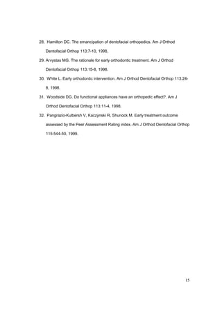 15
28. Hamilton DC. The emancipation of dentofacial orthopedics. Am J Orthod
Dentofacial Orthop 113:7-10, 1998.
29. Arvystas MG. The rationale for early orthodontic treatment. Am J Orthod
Dentofacial Orthop 113:15-8, 1998.
30. White L. Early orthodontic intervention. Am J Orthod Dentofacial Orthop 113:24-
8, 1998.
31. Woodside DG. Do functional appliances have an orthopedic effect?. Am J
Orthod Dentofacial Orthop 113:11-4, 1998.
32. Pangrazio-Kulbersh V, Kaczynski R, Shunock M. Early treatment outcome
assessed by the Peer Assessment Rating index. Am J Orthod Dentofacial Orthop
115:544-50, 1999.
 