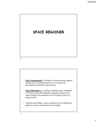 5/3/2022
1
SPACE REGAINER
1
o Space Management:- It includes the measures that diagnose
and prevent or intercept situations, so as to guide the
development of dentition and occlusion.
o Space Maintainer:- According to Boucher space maintainer
is a fixed or removable appliance designed to preserve the
space created by the premature loss of a primary tooth or a
group of teeth.
• Martinez and Elsbach - space maintainer are the orthodontic
appliances used to prevent loss of arch length.
2
1
2
 