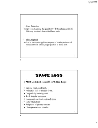 5/3/2022
2
• Space Regaining:
The process of gaining the space lost by drifting f adjacent teeth
following premature loss of deciduous teeth.
• Space Regainer:
A fixed or removable appliance capable of moving a displaced
permanent tooth into its proper position in dental aech
3
SPACE LOSS
o Most Common Reasons for Space Loss:-
 Ectopic eruption of teeth.
 Premature loss of primary teeth.
 Congenitally missing teeth.
 Teeth lost due to trauma.
 Unrestored proximal carious lesions.
 Delayed eruption
 Ankylosis of primary molars
 Disproportionate tooth size
4
3
4
 